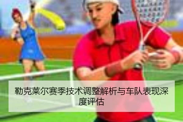勒克莱尔赛季技术调整解析与车队表现深度评估