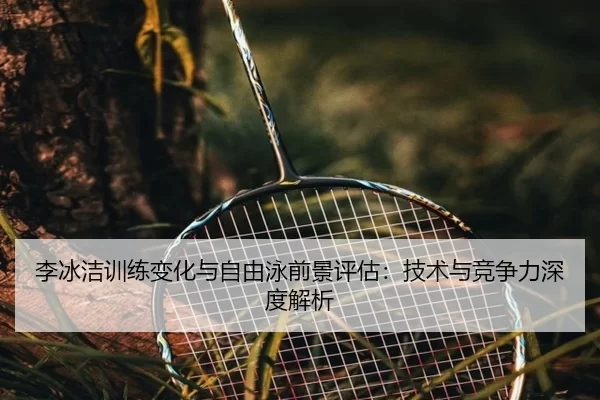 李冰洁训练变化与自由泳前景评估：技术与竞争力深度解析